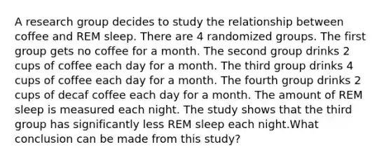 A research group decides to study the relationship between coffee and REM sleep. There are 4 randomized groups. The first group gets no coffee for a month. The second group drinks 2 cups of coffee each day for a month. The third group drinks 4 cups of coffee each day for a month. The fourth group drinks 2 cups of decaf coffee each day for a month. The amount of REM sleep is measured each night. The study shows that the third group has significantly less REM sleep each night.What conclusion can be made from this study?