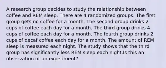 A research group decides to study the relationship between coffee and REM sleep. There are 4 randomized groups. The first group gets no coffee for a month. The second group drinks 2 cups of coffee each day for a month. The third group drinks 4 cups of coffee each day for a month. The fourth group drinks 2 cups of decaf coffee each day for a month. The amount of REM sleep is measured each night. The study shows that the third group has significantly less REM sleep each night.Is this an observation or an experiment?