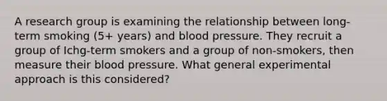 A research group is examining the relationship between long-term smoking (5+ years) and blood pressure. They recruit a group of Ichg-term smokers and a group of non-smokers, then measure their blood pressure. What general experimental approach is this considered?