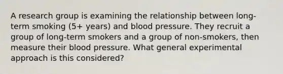 A research group is examining the relationship between long-term smoking (5+ years) and blood pressure. They recruit a group of long-term smokers and a group of non-smokers, then measure their blood pressure. What general experimental approach is this considered?