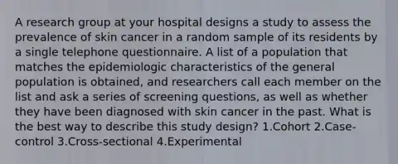 A research group at your hospital designs a study to assess the prevalence of skin cancer in a random sample of its residents by a single telephone questionnaire. A list of a population that matches the epidemiologic characteristics of the general population is obtained, and researchers call each member on the list and ask a series of screening questions, as well as whether they have been diagnosed with skin cancer in the past. What is the best way to describe this study design? 1.Cohort 2.Case-control 3.Cross-sectional 4.Experimental