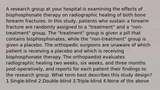 A research group at your hospital is examining the effects of bisphosphonate therapy on radiographic healing of both bone forearm fractures. In this study, patients who sustain a forearm fracture are randomly assigned to a "treatment" and a "non-treatment" group. The "treatment" group is given a pill that contains bisphosphonates, while the "non-treatment" group is given a placebo. The orthopedic surgeons are unaware of which patient is receiving a placebo and which is receiving bisphosphonate therapy. The orthopaedist evaluates radiographic healing two weeks, six weeks, and three months post-operatively, and reports for each patient their findings to the research group. What term best describes this study design? 1.Single-blind 2.Double-blind 3.Triple-blind 4.None of the above