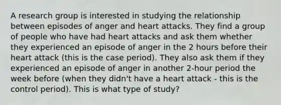 A research group is interested in studying the relationship between episodes of anger and heart attacks. They find a group of people who have had heart attacks and ask them whether they experienced an episode of anger in the 2 hours before their heart attack (this is the case period). They also ask them if they experienced an episode of anger in another 2-hour period the week before (when they didn't have a heart attack - this is the control period). This is what type of study?