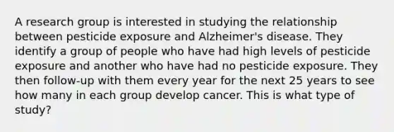 A research group is interested in studying the relationship between pesticide exposure and Alzheimer's disease. They identify a group of people who have had high levels of pesticide exposure and another who have had no pesticide exposure. They then follow-up with them every year for the next 25 years to see how many in each group develop cancer. This is what type of study?