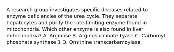 A research group investigates specific diseases related to enzyme deficiencies of the urea cycle. They separate hepatocytes and purify the rate-limiting enzyme found in mitochondria. Which other enzyme is also found in liver mitochondria? A. Arginase B. Arginosuccinate Lyase C. Carbomyl phosphate synthase 1 D. Ornithine transcarbamoylase