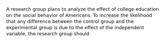 A research group plans to analyze the effect of college education on the social behavior of Americans. To increase the likelihood that any difference between the control group and the experimental group is due to the effect of the independent variable, the research group should