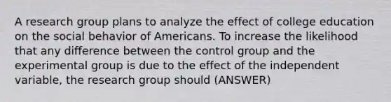 A research group plans to analyze the effect of college education on the social behavior of Americans. To increase the likelihood that any difference between the control group and the experimental group is due to the effect of the independent variable, the research group should (ANSWER)