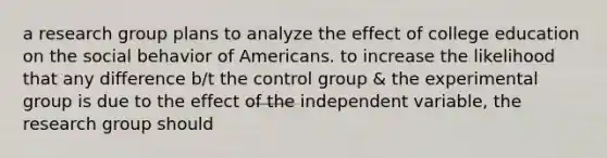 a research group plans to analyze the effect of college education on the social behavior of Americans. to increase the likelihood that any difference b/t the control group & the experimental group is due to the effect of the independent variable, the research group should