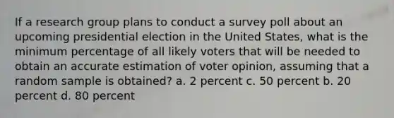 If a research group plans to conduct a survey poll about an upcoming presidential election in the United States, what is the minimum percentage of all likely voters that will be needed to obtain an accurate estimation of voter opinion, assuming that a random sample is obtained? a. 2 percent c. 50 percent b. 20 percent d. 80 percent