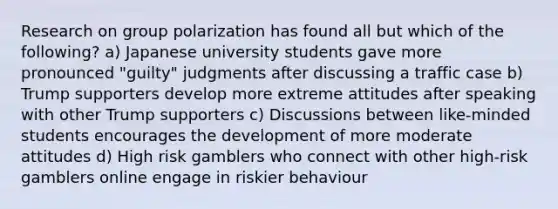 Research on group polarization has found all but which of the following? a) Japanese university students gave more pronounced "guilty" judgments after discussing a traffic case b) Trump supporters develop more extreme attitudes after speaking with other Trump supporters c) Discussions between like-minded students encourages the development of more moderate attitudes d) High risk gamblers who connect with other high-risk gamblers online engage in riskier behaviour