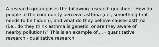 A research group poses the following research question: "How do people in the community perceive asthma (i.e., something that needs to be hidden), and what do they believe causes asthma (i.e., do they think asthma is genetic, or are they aware of nearby pollution)?" This is an example of.... - quantitative research - qualitative research