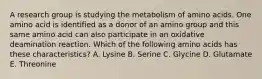 A research group is studying the metabolism of amino acids. One amino acid is identified as a donor of an amino group and this same amino acid can also participate in an oxidative deamination reaction. Which of the following amino acids has these characteristics? A. Lysine B. Serine C. Glycine D. Glutamate E. Threonine