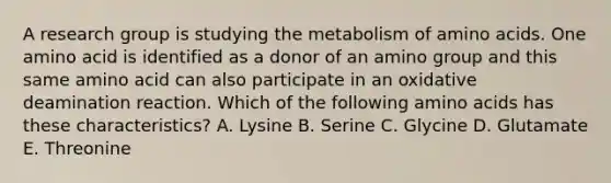 A research group is studying the metabolism of amino acids. One amino acid is identified as a donor of an amino group and this same amino acid can also participate in an oxidative deamination reaction. Which of the following amino acids has these characteristics? A. Lysine B. Serine C. Glycine D. Glutamate E. Threonine