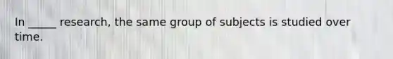 In _____ research, the same group of subjects is studied over time.