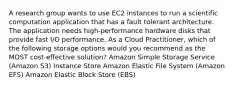 A research group wants to use EC2 instances to run a scientific computation application that has a fault tolerant architecture. The application needs high-performance hardware disks that provide fast I/O performance. As a Cloud Practitioner, which of the following storage options would you recommend as the MOST cost-effective solution? Amazon Simple Storage Service (Amazon S3) Instance Store Amazon Elastic File System (Amazon EFS) Amazon Elastic Block Store (EBS)