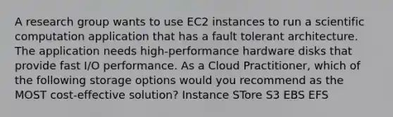 A research group wants to use EC2 instances to run a scientific computation application that has a fault tolerant architecture. The application needs high-performance hardware disks that provide fast I/O performance. As a Cloud Practitioner, which of the following storage options would you recommend as the MOST cost-effective solution? Instance STore S3 EBS EFS