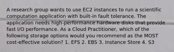 A research group wants to use EC2 instances to run a scientific computation application with built-in fault tolerance. The application needs high-performance hardware disks that provide fast I/O performance. As a Cloud Practitioner, which of the following storage options would you recommend as the MOST cost-effective solution? 1. EFS 2. EBS 3. Instance Store 4. S3