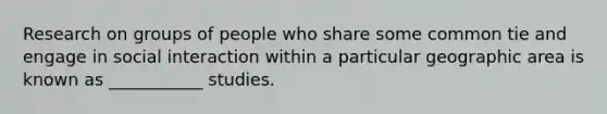 Research on groups of people who share some common tie and engage in social interaction within a particular geographic area is known as ___________ studies.