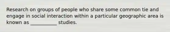 Research on groups of people who share some common tie and engage in social interaction within a particular geographic area is known as ___________ studies.