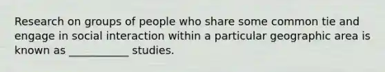 Research on groups of people who share some common tie and engage in social interaction within a particular geographic area is known as ___________ studies.