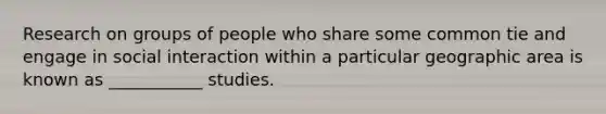 Research on groups of people who share some common tie and engage in social interaction within a particular geographic area is known as ___________ studies.