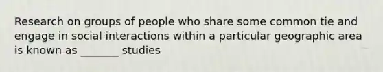 Research on groups of people who share some common tie and engage in social interactions within a particular geographic area is known as _______ studies