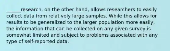 ______research, on the other hand, allows researchers to easily collect data from relatively large samples. While this allows for results to be generalized to the larger population more easily, the information that can be collected on any given survey is somewhat limited and subject to problems associated with any type of self-reported data.