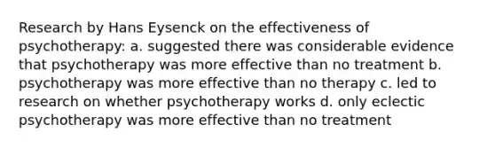 Research by Hans Eysenck on the effectiveness of psychotherapy: a. suggested there was considerable evidence that psychotherapy was more effective than no treatment b. psychotherapy was more effective than no therapy c. led to research on whether psychotherapy works d. only eclectic psychotherapy was more effective than no treatment