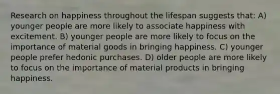 Research on happiness throughout the lifespan suggests that: A) younger people are more likely to associate happiness with excitement. B) younger people are more likely to focus on the importance of material goods in bringing happiness. C) younger people prefer hedonic purchases. D) older people are more likely to focus on the importance of material products in bringing happiness.