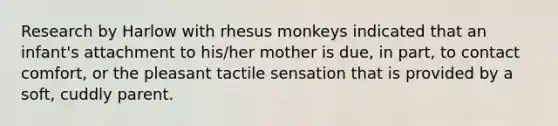 Research by Harlow with rhesus monkeys indicated that an infant's attachment to his/her mother is due, in part, to contact comfort, or the pleasant tactile sensation that is provided by a soft, cuddly parent.