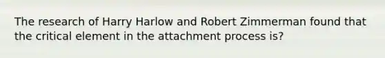 The research of Harry Harlow and Robert Zimmerman found that the critical element in the attachment process is?