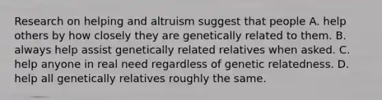 Research on helping and altruism suggest that people A. help others by how closely they are genetically related to them. B. always help assist genetically related relatives when asked. C. help anyone in real need regardless of genetic relatedness. D. help all genetically relatives roughly the same.