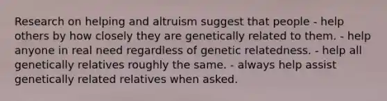 Research on helping and altruism suggest that people - help others by how closely they are genetically related to them. - help anyone in real need regardless of genetic relatedness. - help all genetically relatives roughly the same. - always help assist genetically related relatives when asked.