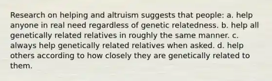 Research on helping and altruism suggests that people: a. help anyone in real need regardless of genetic relatedness. b. help all genetically related relatives in roughly the same manner. c. always help genetically related relatives when asked. d. help others according to how closely they are genetically related to them.