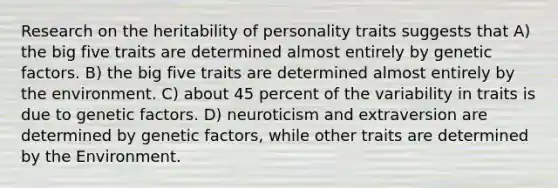 Research on the heritability of personality traits suggests that A) <a href='https://www.questionai.com/knowledge/kpV76opbAp-the-big-five' class='anchor-knowledge'>the big five</a> traits are determined almost entirely by genetic factors. B) the big five traits are determined almost entirely by the environment. C) about 45 percent of the variability in traits is due to genetic factors. D) neuroticism and extraversion are determined by genetic factors, while other traits are determined by the Environment.