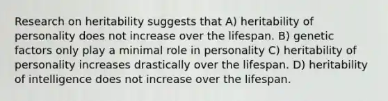 Research on heritability suggests that A) heritability of personality does not increase over the lifespan. B) genetic factors only play a minimal role in personality C) heritability of personality increases drastically over the lifespan. D) heritability of intelligence does not increase over the lifespan.