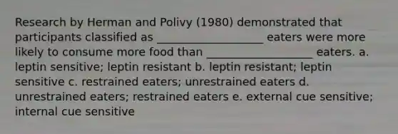 Research by Herman and Polivy (1980) demonstrated that participants classified as ___________________ eaters were more likely to consume more food than ___________________ eaters. a. leptin sensitive; leptin resistant b. leptin resistant; leptin sensitive c. restrained eaters; unrestrained eaters d. unrestrained eaters; restrained eaters e. external cue sensitive; internal cue sensitive