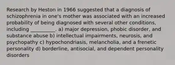 Research by Heston in 1966 suggested that a diagnosis of schizophrenia in one's mother was associated with an increased probability of being diagnosed with several other conditions, including __________. a) major depression, phobic disorder, and substance abuse b) intellectual impairments, neurosis, and psychopathy c) hypochondriasis, melancholia, and a frenetic personality d) borderline, antisocial, and dependent personality disorders