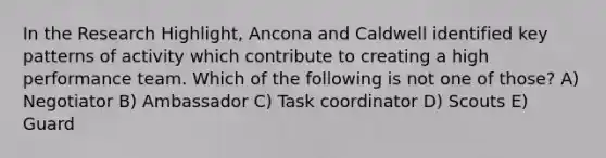 In the Research Highlight, Ancona and Caldwell identified key patterns of activity which contribute to creating a high performance team. Which of the following is not one of those? A) Negotiator B) Ambassador C) Task coordinator D) Scouts E) Guard