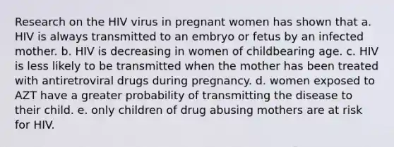 Research on the HIV virus in pregnant women has shown that a. HIV is always transmitted to an embryo or fetus by an infected mother. b. HIV is decreasing in women of childbearing age. c. HIV is less likely to be transmitted when the mother has been treated with antiretroviral drugs during pregnancy. d. women exposed to AZT have a greater probability of transmitting the disease to their child. e. only children of drug abusing mothers are at risk for HIV.