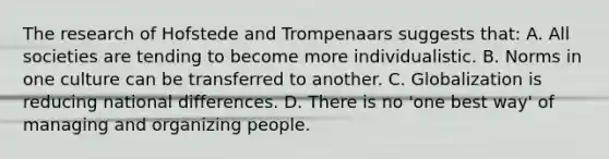 The research of Hofstede and Trompenaars suggests that: A. All societies are tending to become more individualistic. B. Norms in one culture can be transferred to another. C. Globalization is reducing national differences. D. There is no 'one best way' of managing and organizing people.