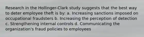 Research in the Hollinger-Clark study suggests that the best way to deter employee theft is by: a. Increasing sanctions imposed on occupational fraudsters b. Increasing the perception of detection c. Strengthening internal controls d. Communicating the organization's fraud policies to employees