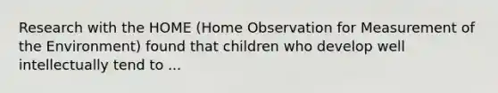 Research with the HOME (Home Observation for Measurement of the Environment) found that children who develop well intellectually tend to ...