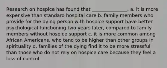 Research on hospice has found that _______________. a. it is more expensive than standard hospital care b. family members who provide for the dying person with hospice support have better psychological functioning two years later, compared to family members without hospice support c. it is more common among African Americans, who tend to be higher than other groups in spirituality d. families of the dying find it to be more stressful than those who do not rely on hospice care because they feel a loss of control