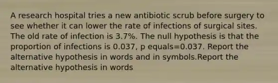 A research hospital tries a new antibiotic scrub before surgery to see whether it can lower the rate of infections of surgical sites. The old rate of infection is 3.7​%. The null hypothesis is that the proportion of infections is 0.037​, p equals=0.037. Report the alternative hypothesis in words and in symbols.Report the alternative hypothesis in words