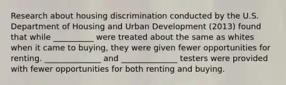 Research about housing discrimination conducted by the U.S. Department of Housing and Urban Development (2013) found that while __________ were treated about the same as whites when it came to buying, they were given fewer opportunities for renting. ______________ and ______________ testers were provided with fewer opportunities for both renting and buying.