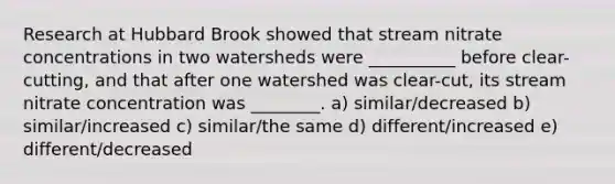 Research at Hubbard Brook showed that stream nitrate concentrations in two watersheds were __________ before clear-cutting, and that after one watershed was clear-cut, its stream nitrate concentration was ________. a) similar/decreased b) similar/increased c) similar/the same d) different/increased e) different/decreased