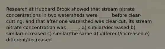 Research at Hubbard Brook showed that stream nitrate concentrations in two watersheds were _____ before clear-cutting, and that after one watershed was clear-cut, its stream nitrate concentration was _____. a) similar/decreased b) similar/increased c) similar/the same d) different/increased e) different/decreased