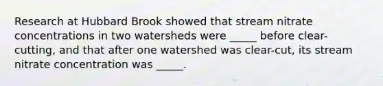 Research at Hubbard Brook showed that stream nitrate concentrations in two watersheds were _____ before clear-cutting, and that after one watershed was clear-cut, its stream nitrate concentration was _____.