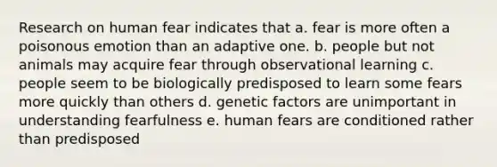 Research on human fear indicates that a. fear is more often a poisonous emotion than an adaptive one. b. people but not animals may acquire fear through observational learning c. people seem to be biologically predisposed to learn some fears more quickly than others d. genetic factors are unimportant in understanding fearfulness e. human fears are conditioned rather than predisposed